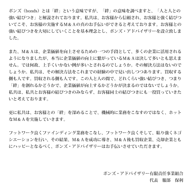 ボンズ（bonds）とは「絆」という意味ですが、「絆」の意味を調べますと、「人と人との強い結びつき」と解説されております。私共は、お客様から信頼され、お客様と強く結びついてこそ、お客様の実施するＭ＆Ａの真のお手伝いができると考えております。お客様との強い結びつきを大切にしていくことを基本理念とし、ボンズ・アドバイザリーを設立致しました。